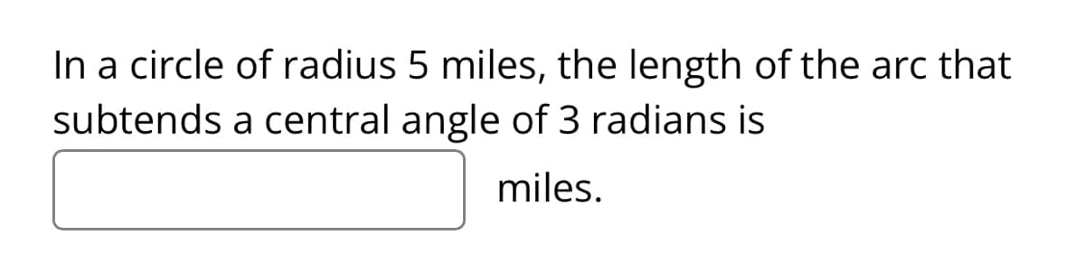In a circle of radius 5 miles, the length of the arc that
subtends a central angle of 3 radians is
miles.
