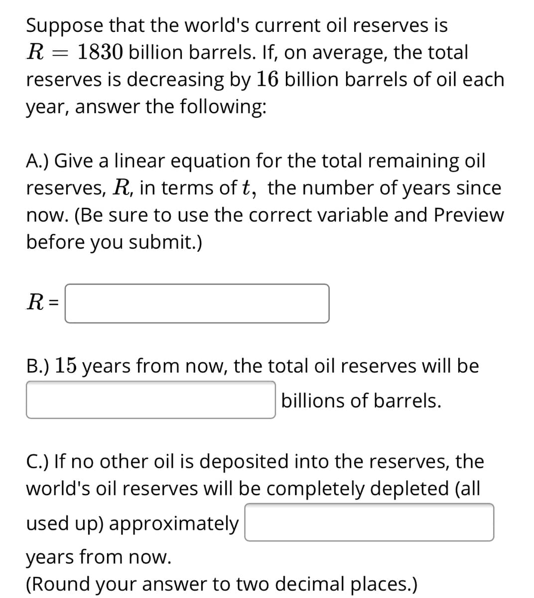 Suppose that the world's current oil reserves is
R = 1830 billion barrels. If, on average, the total
reserves is decreasing by 16 billion barrels of oil each
year, answer the following:
A.) Give a linear equation for the total remaining oil
reserves, R, in terms of t, the number of years since
now. (Be sure to use the correct variable and Preview
before you submit.)
R =
B.) 15 years from now, the total oil reserves will be
billions of barrels.
C.) If no other oil is deposited into the reserves, the
world's oil reserves will be completely depleted (all
used up) approximately
years from now.
(Round your answer to two decimal places.)
