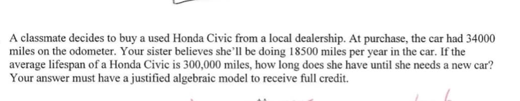 A classmate decides to buy a used Honda Civic from a local dealership. At purchase, the car had 34000
miles on the odometer. Your sister believes she'll be doing 18500 miles per year in the car. If the
average lifespan of a Honda Civic is 300,000 miles, how long does she have until she needs a new car?
Your answer must have a justified algebraic model to receive full credit.
