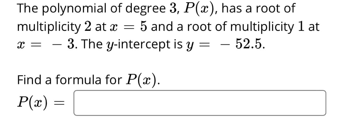 The polynomial of degree 3, P(x), has a root of
multiplicity 2 at x = 5 and a root of multiplicity 1 at
3. The y-intercept is y =
52.5.
-
-
Find a formula for P(x).
P(x) =
