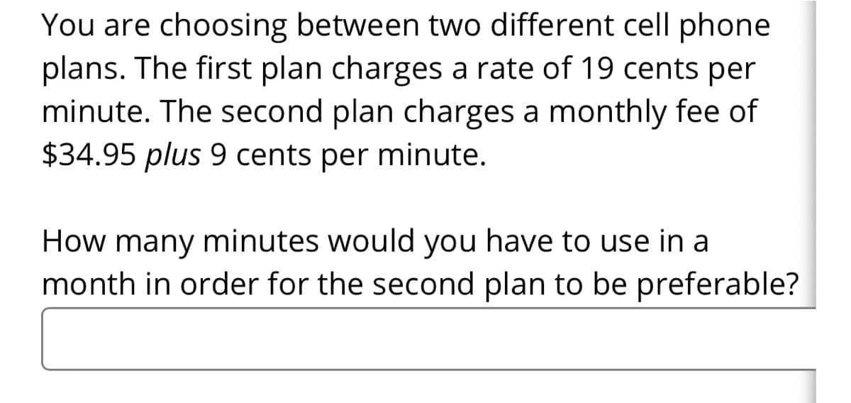 You are choosing between two different cell phone
plans. The first plan charges a rate of 19 cents per
minute. The second plan charges a monthly fee of
$34.95 plus 9 cents per minute.
How many minutes would you have to use in a
month in order for the second plan to be preferable?
