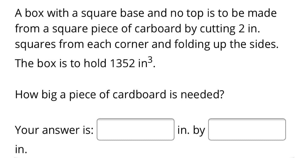 A box with a square base and no top is to be made
from a square piece of carboard by cutting 2 in.
squares from each corner and folding up the sides.
The box is to hold 1352 in3.
How big a piece of cardboard is needed?
Your answer is:
in. by
in.
