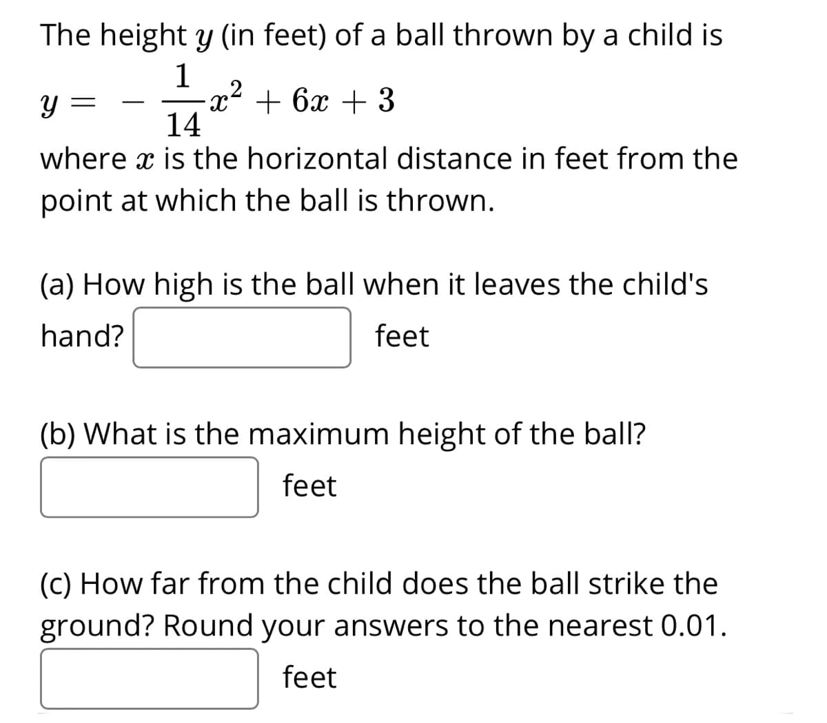 The height y (in feet) of a ball thrown by a child is
1
,2
x² + 6x + 3
14
-
where x is the horizontal distance in feet from the
point at which the ball is thrown.
(a) How high is the ball when it leaves the child's
hand?
feet
(b) What is the maximum height of the ball?
feet
(C) How far from the child does the ball strike the
ground? Round your answers to the nearest 0.01.
feet

