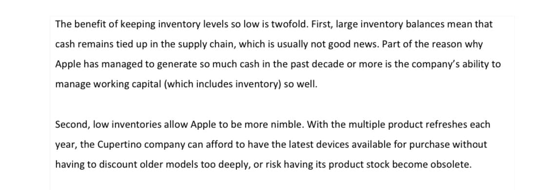 The benefit of keeping inventory levels so low is twofold. First, large inventory balances mean that
cash remains tied up in the supply chain, which is usually not good news. Part of the reason why
Apple has managed to generate so much cash in the past decade or more is the company's ability to
manage working capital (which includes inventory) so well.
Second, low inventories allow Apple to be more nimble. With the multiple product refreshes each
year, the Cupertino company can afford to have the latest devices available for purchase without
having to discount older models too deeply, or risk having its product stock become obsolete.