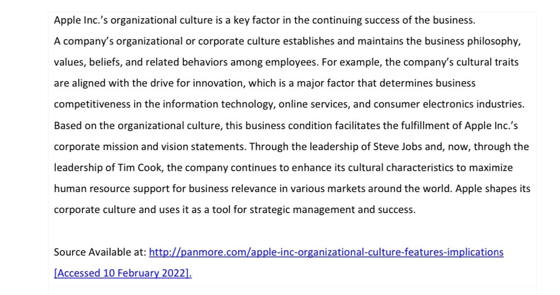 Apple Inc.'s organizational culture is a key factor in the continuing success of the business.
A company's organizational or corporate culture establishes and maintains the business philosophy,
values, beliefs, and related behaviors among employees. For example, the company's cultural traits
are aligned with the drive for innovation, which is a major factor that determines business
competitiveness in the information technology, online services, and consumer electronics industries.
Based on the organizational culture, this business condition facilitates the fulfillment of Apple Inc.'s
corporate mission and vision statements. Through the leadership of Steve Jobs and, now, through the
leadership of Tim Cook, the company continues to enhance its cultural characteristics to maximize
human resource support for business relevance in various markets around the world. Apple shapes its
corporate culture and uses it as a tool for strategic management and success.
Source Available at: http://panmore.com/apple-inc-organizational-culture-features-implications
[Accessed 10 February 2022].