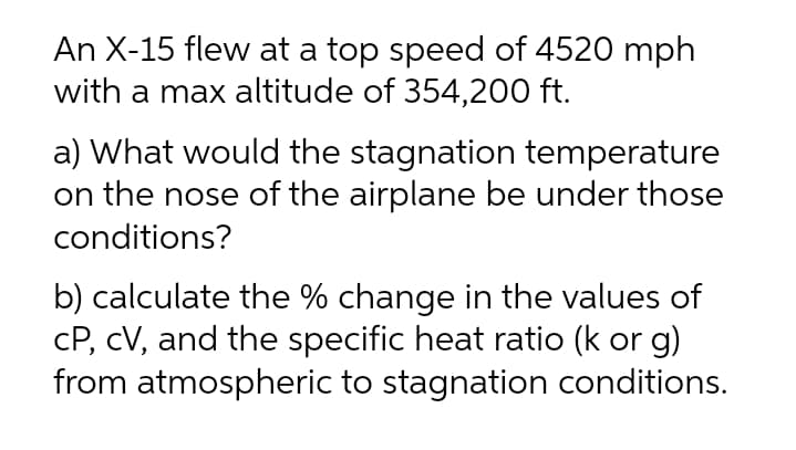 An X-15 flew at a top speed of 4520 mph
with a max altitude of 354,200 ft.
a) What would the stagnation temperature
on the nose of the airplane be under those
conditions?
b) calculate the % change in the values of
cP, cV, and the specific heat ratio (k or g)
from atmospheric to stagnation conditions.
