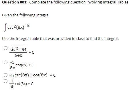 Question 001: Complete the following question involving Integral Tables
Given the following integral
Scsc?(8x) dx
Use the integral table that was provided in class to find the integral.
O x2 - 64
+ C
64x
O -1
cot(8x) +C
8x
-In/csc(8x) + cot(8x)| + C
O -1
cot(8x) + C
8
