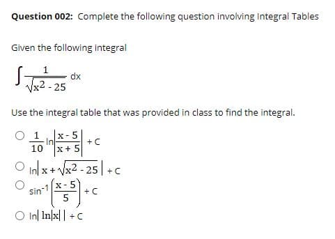 Question 002: Complete the following question involving Integral Tables
Given the following integral
1
dx
Vx2 - 25
Use the integral table that was provided in class to find the integral.
O 1
X- 5
In
10
+C
x+ 5
In x+ Vx2 - 25 +C
sin
+ C
O In| In|x|| +C
