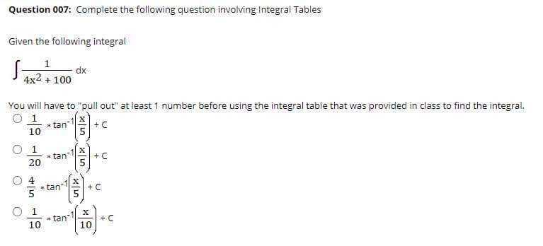 Question 007: Complete the following question involving Integral Tables
Given the following integral
1
dx
4x2 + 100
You will have to "pull out" at least 1 number before using the integral table that was provided in class to find the integral.
O 1
* tan
10
+C
1
* tan-
20
+ C
* tan
+ C
O 1
* tan
10
+ C
10

