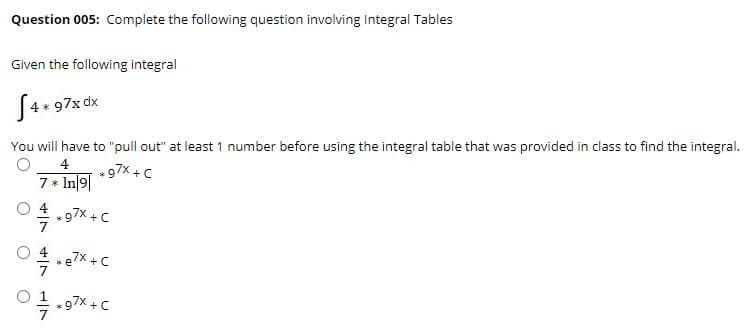 Question 005: Complete the following question involving Integral Tables
Given the following integral
[4* 97x dx
You will have to "pull out" at least 1 number before using the integral table that was provided in class to find the integral.
4
97% + C
7 * In|9|
97x + C
O 1
97x + C
