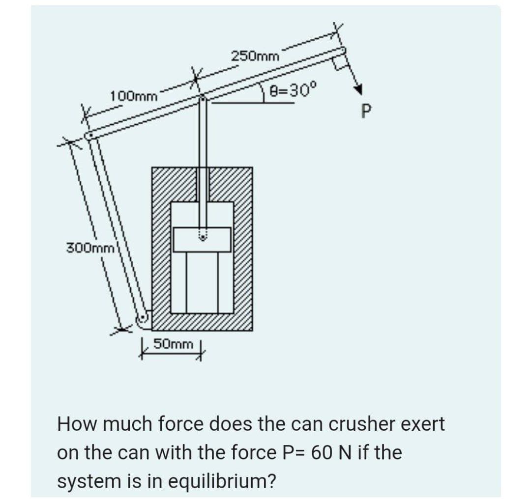 250mm
100mm
8=30°
P
300mm
50mm
How much force does the can crusher exert
on the can with the force P= 60 N if the
system is in equilibrium?

