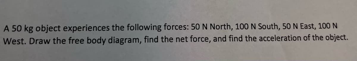 A 50 kg object experiences the following forces: 50 N North, 100 N South, 50 N East, 100 N
West. Draw the free body diagram, find the net force, and find the acceleration of the object.
