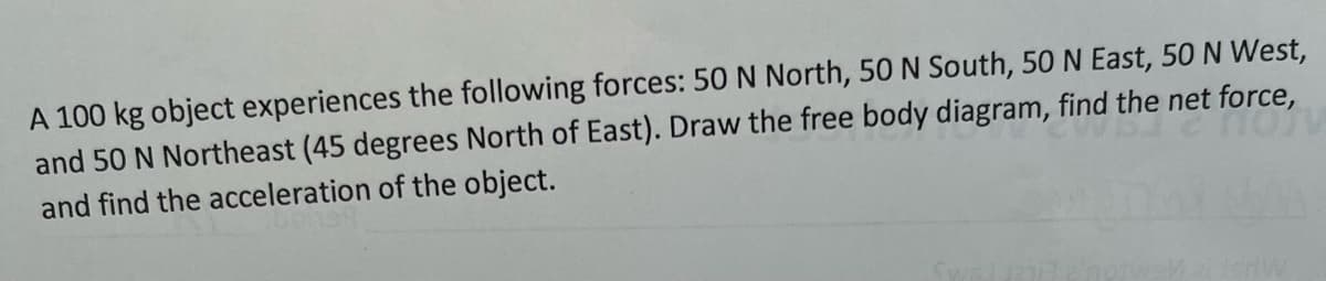 A 100 kg object experiences the following forces: 50 N North, 50N South, 50 N East, 50 N West,
and 50 N Northeast (45 degrees North of East). Draw the free body diagram, find the net force,
and find the acceleration of the object.
