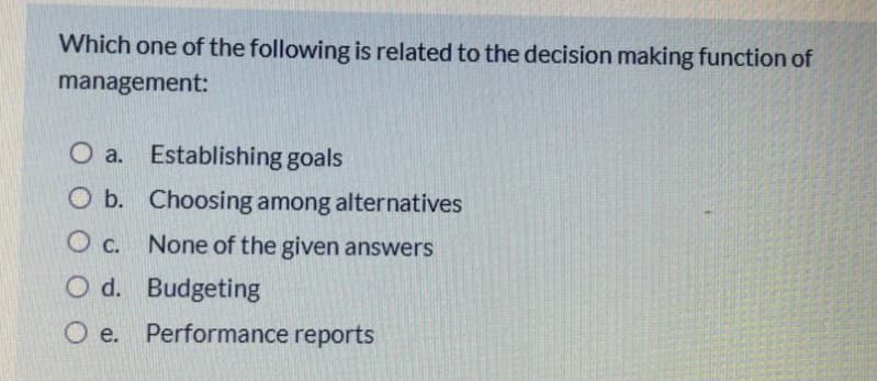 Which one of the following is related to the decision making function of
management:
O a. Establishing goals
O b. Choosing among alternatives
O c. None of the given answers
O d. Budgeting
O e.
Performance reports
