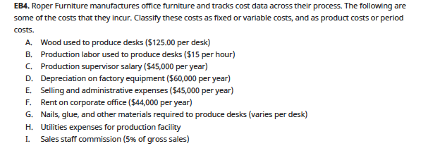 EB4. Roper Furniture manufactures office furniture and tracks cost data across their process. The following are
some of the costs that they incur. Classify these costs as fixed or variable costs, and as product costs or period
costs.
A. Wood used to produce desks ($125.00 per desk)
B. Production labor used to produce desks ($15 per hour)
C. Production supervisor salary ($45,000 per year)
D. Depreciation on factory equipment ($60,000 per year)
E. Selling and administrative expenses ($45,000 per year)
F. Rent on corporate office ($44,000 per year)
G. Nails, glue, and other materials required to produce desks (varies per desk)
H. Utilities expenses for production facility
Sales staff commission (5% of gross sales)
I.
