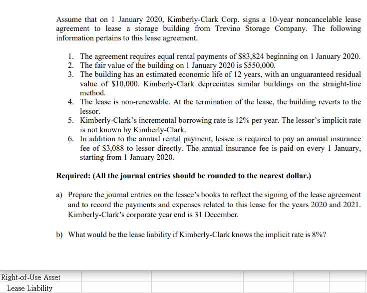 Assume that on 1 January 2020, Kimberly-Clark Corp. signs a 10-year noncancelable lease
agreement to lease a storage building from Trevino Storage Company. The following
information pertains to this lease agreement.
1. The agreement requires equal rental payments of $83,824 beginning on 1 January 2020.
2. The fair value of the building on 1 January 2020 is $550,000.
3. The building has an estimated economic life of 12 years, with an unguaranteed residual
value of $10,000. Kimberly-Clark depreciates similar buildings on the straight-line
method.
4. The lease is non-renewable. At the termination of the lease, the building reverts to the
lessor.
5. Kimberly-Clark’s incremental borrowing rate is 12% per year. The lessor's implicit rate
is not known by Kimberly-Clark.
6. In addition to the annual rental payment, lessee is required to pay an annual insurance
fee of $3,088 to lessor directly. The annual insurance fee is paid on every 1 January,
starting from 1 January 2020.
Required: (All the journal entries should be rounded to the nearest dollar.)
a) Prepare the journal entries on the lessee's books to reflect the signing of the lease agreement
and to record the payments and expenses related to this lease for the years 2020 and 2021.
Kimberly-Clark's corporate year end is 31 December.
b) What would be the lease liability if Kimberly-Clark knows the implicit rate is 8%?
Right-of-Use Asset
Lease Liability
