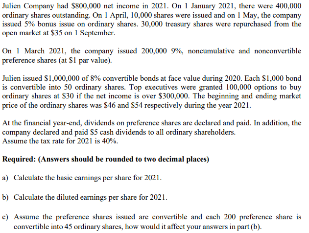 Julien Company had $800,000 net income in 2021. On 1 January 2021, there were 400,000
ordinary shares outstanding. On 1 April, 10,000 shares were issued and on 1 May, the company
issued 5% bonus issue on ordinary shares. 30,000 treasury shares were repurchased from the
open market at $35 on 1 September.
On 1 March 2021, the company issued 200,000 9%, noncumulative and nonconvertible
preference shares (at $1 par value).
Julien issued $1,000,000 of 8% convertible bonds at face value during 2020. Each $1,000 bond
is convertible into 50 ordinary shares. Top executives were granted 100,000 options to buy
ordinary shares at $30 if the net income is over $300,000. The beginning and ending market
price of the ordinary shares was $46 and $54 respectively during the year 2021.
At the financial year-end, dividends on preference shares are declared and paid. In addition, the
company declared and paid $5 cash dividends to all ordinary shareholders.
Assume the tax rate for 2021 is 40%.
Required: (Answers should be rounded to two decimal places)
a) Calculate the basic earnings per share for 2021.
b) Calculate the diluted earnings per share for 2021.
c) Assume the preference shares issued are convertible and each 200 preference share is
convertible into 45 ordinary shares, how would it affect your answers in part (b).
