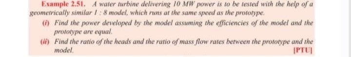 Example 2.51. A water turbine delivering 10 MW power is to be tested with the help of a
geometrically similar 1:8 model, which runs at the same speed as the prototype.
() Find the power developed by the model assuming the efficiencies of the model and the
prototype are equal.
(ii) Find the ratio of the heads and the ratio of mass flow rates between the prototype and the
model.
IPTU
