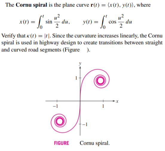 The Cornu spiral is the plane curve r(t) = (x(t), y(t)), where
u2
u?
x(1) =
sin
du,
y(1) =
cos
du
2
Verify that « (t) = |t|. Since the curvature increases linearly, the Cornu
spiral is used in highway design to create transitions between straight
and curved road segments (Figure
FIGURE
Cornu spiral.
