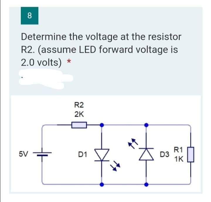 8
Determine the voltage at the resistor
R2. (assume LED forward voltage is
2.0 volts) *
R2
2K
R1
5V
1K
D1
D3