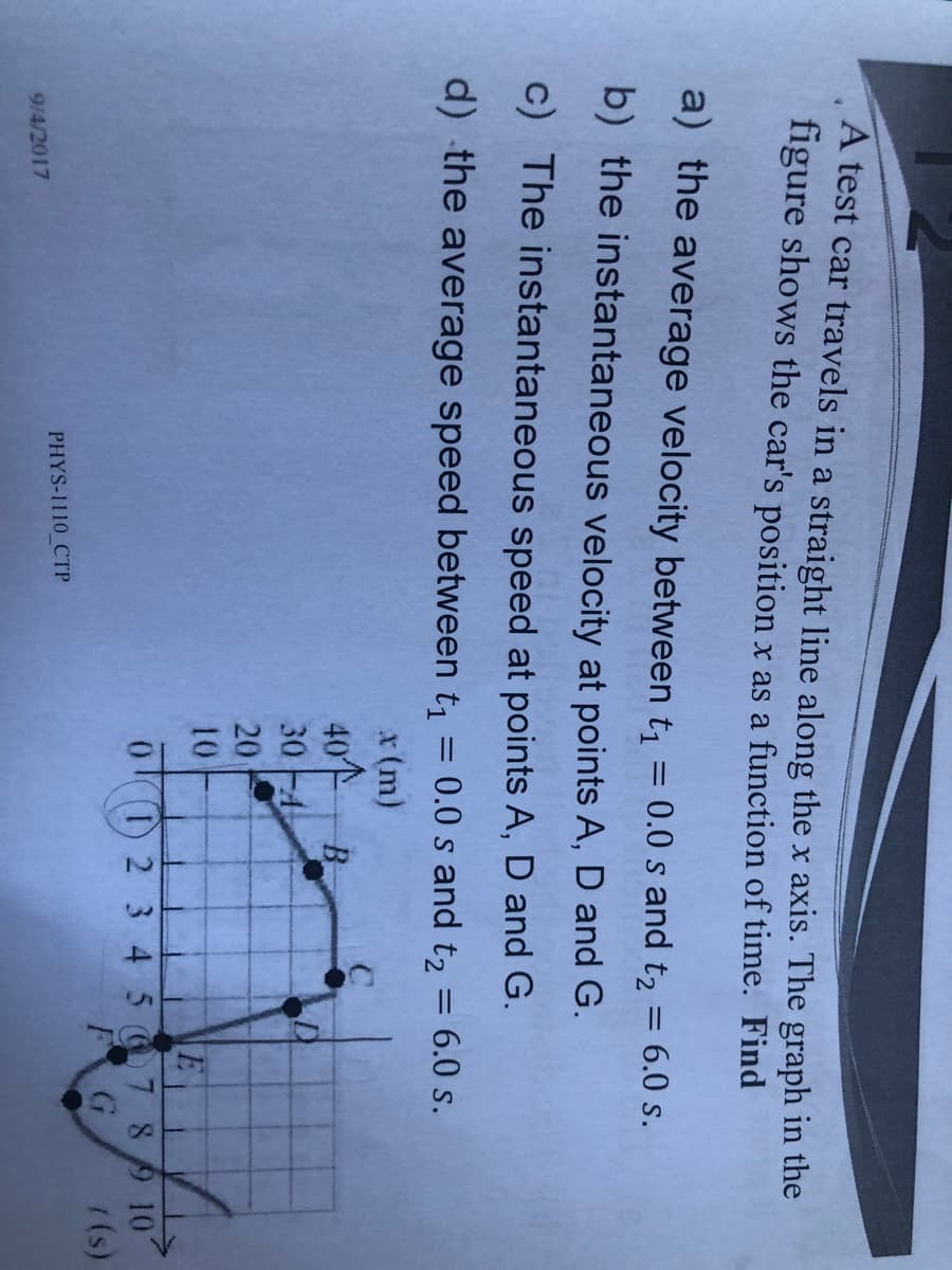 A test car travels in a straight line along the x axis. The graph in the
figure shows the car's position x as a function of time. Find
a) the average velocity between t, = 0.0 s and t2 = 6.0 s.
b) the instantaneous velocity at points A, D and G.
c) The instantaneous speed at points A, D and G.
d) the average speed between t1
0.0 s and t2
6.0 s.
%3D
x(m)
40
30 -4
B.
20
10
0) 2 3 4 5 7 89 101
F
1(s)
PHYS-1110 CTP
9/4/2017
