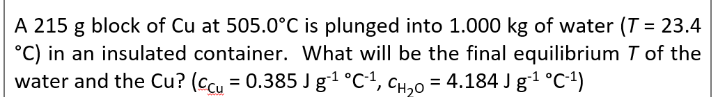 A 215 g block of Cu at 505.0°C is plunged into 1.000 kg of water (T = 23.4
°C) in an insulated container. What will be the final equilibrium T of the
water and the Cu? (Ccu = 0.385 J g1 °C1,
%3D
CH,0 = 4.184 J g1 °C1)
