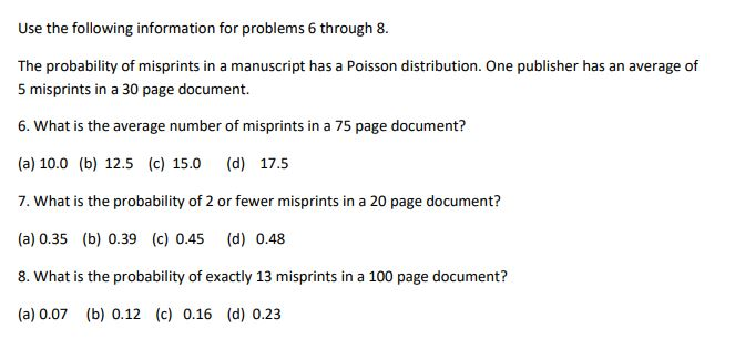 Use the following information for problems 6 through 8.
The probability of misprints in a manuscript has a Poisson distribution. One publisher has an average of
5 misprints in a 30 page document.
6. What is the average number of misprints in a 75 page document?
(a) 10.0 (b) 12.5 (c) 15.0 (d) 17.5
7. What is the probability of 2 or fewer misprints in a 20 page document?
(a) 0.35 (b) 0.39 (c) 0.45
(d) 0.48
8. What is the probability of exactly 13 misprints in a 100 page document?
(a) 0.07 (b) 0.12 (c) 0.16 (d) 0.23
