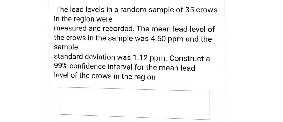 The lead levels in a random sample of 35 crows
in the region were
measured and recorded. The mean lead level of
the crows in the sample was 4.50 ppm and the
sample
standard deviation was 1.12 ppm. Construct a
99% confidence interval for the mean lead
level of the crows in the region
