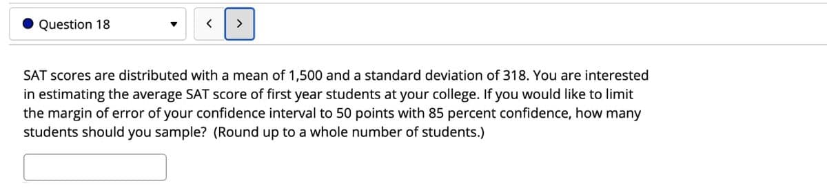 Question 18
>
SAT scores are distributed with a mean of 1,500 and a standard deviation of 318. You are interested
in estimating the average SAT score of first year students at your college. If you would like to limit
the margin of error of your confidence interval to 50 points with 85 percent confidence, how many
students should you sample? (Round up to a whole number of students.)

