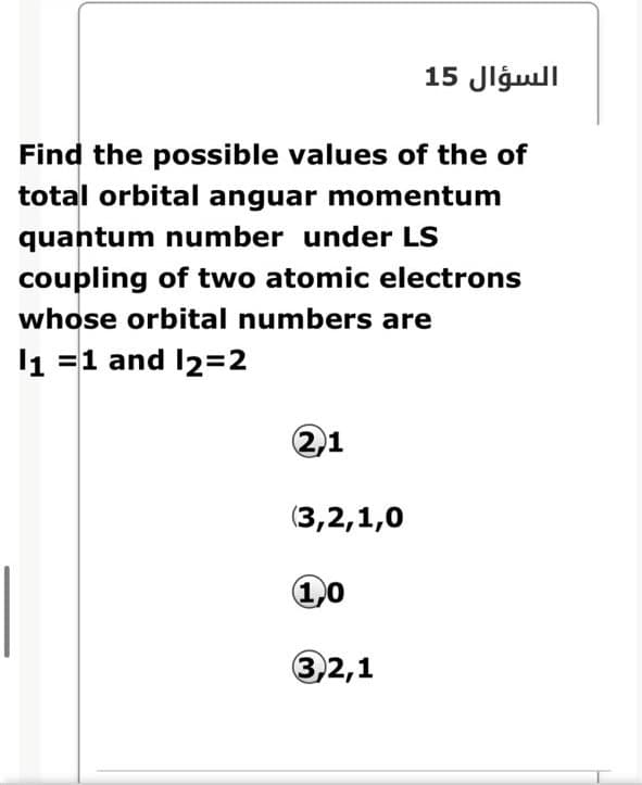 السؤال 15
Find the possible values of the of
total orbital anguar momentum
quantum number under LS
coupling of two atomic electrons
whose orbital numbers are
l1 =1 and I2=2
2,1
(3,2,1,0
1,0
3,2,1
