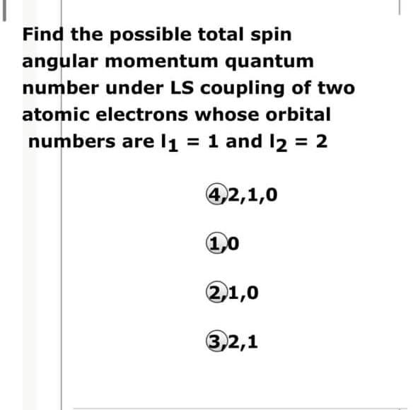 Find the possible total spin
angular momentum quantum
number under LS coupling of two
atomic electrons whose orbital
numbers are l1 = 1 and l2 = 2
42,1,0
21,0
3,2,1
