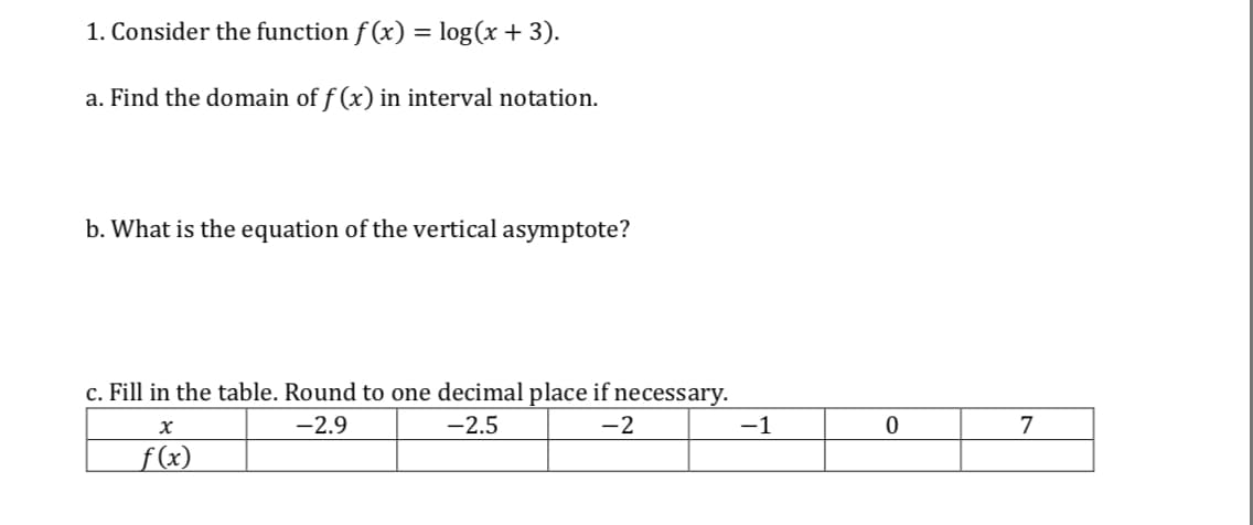 I. Consider the function f(x) = log (x + 3)
a. Find the domain of f (x) in interval notation
b. What is the equation of the vertical asymptote?
c. Fill in the table. Round to one decimal place if necessar
2.5
2
0
7
2.9
(x
