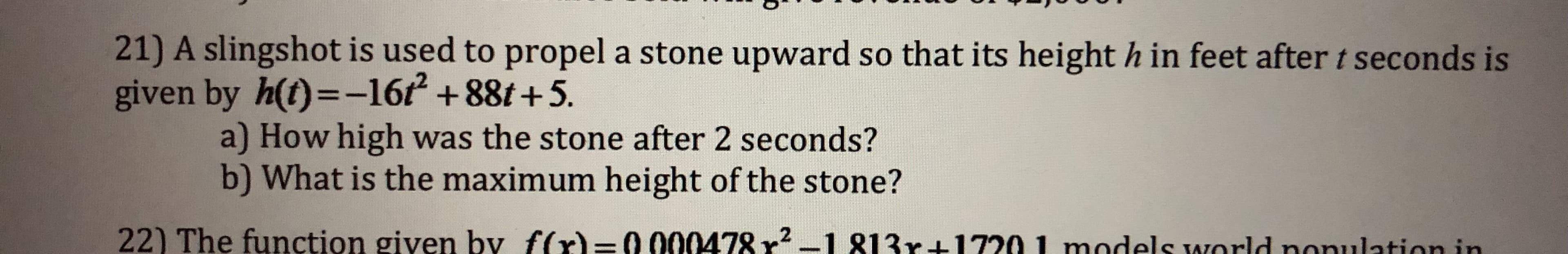 21) A slingshot is used to propel a stone upward so that its height h in feet after t seconds is
given by h(t)--162 +88t +5.
a) How high was the stone after 2 seconds?
b) What is the maximum height of the stone?
22) The function given by f(x)=0 000478 r2-1 813r+1720 I models world nonulat
