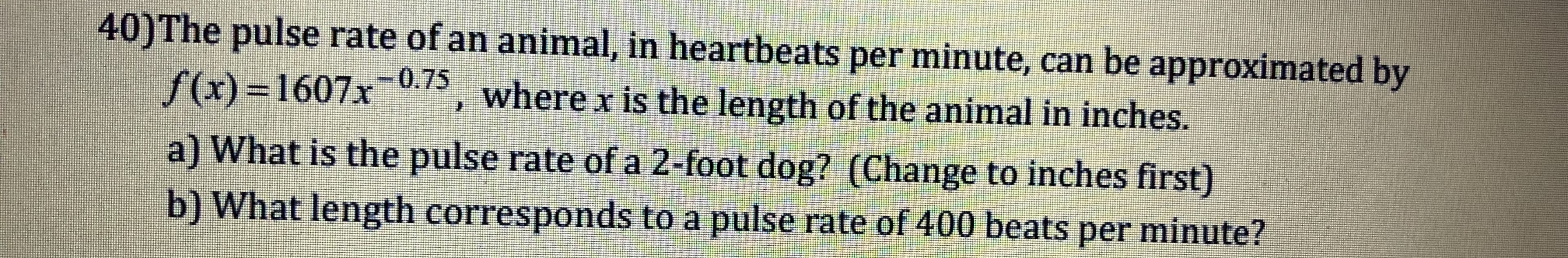 40)The pulse rate of an animal, in heartbeats per minute, can be approximated by
(x)-1607x 075, where x is the length of the animal in inches.
a) What is the pulse rate of a 2-foot dog? (Change to inches first)
b) What length corresponds to a pulse rate of 400 beats per minute?
