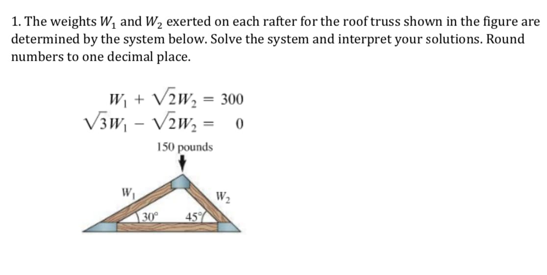 1. The weights W and W2 exerted on each rafter for the roof truss shown in the figure are
determined by the system below. Solve the system and interpret your solutions. Round
numbers to one decimal place.
Wi + V2 W, = 300
150 pounds
W2
30 45
