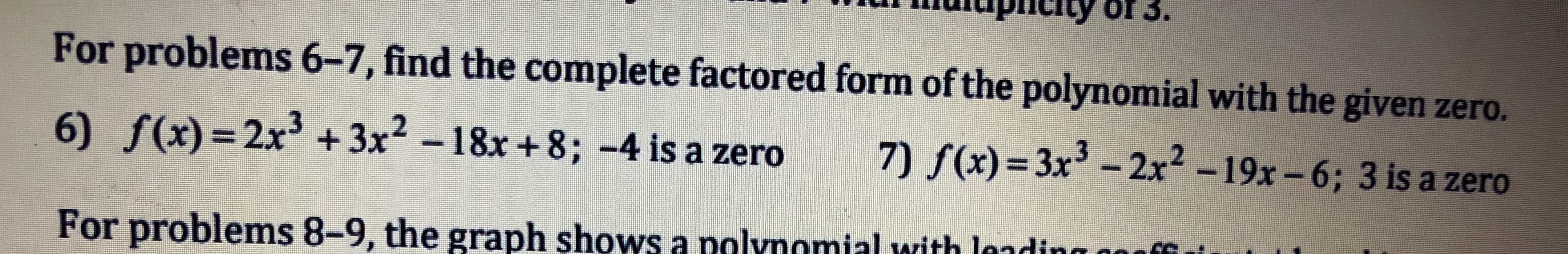For problems 6-7, find the complete factored form of the polynomial with the given zero.
6) f(x) 2x3 3x2 -18x+8; -4 is a zero 7(x)-3x3 -2x2 -19x -6; 3 is a zero
For problems 8-9, the graph shows a nalynomial with lndin
