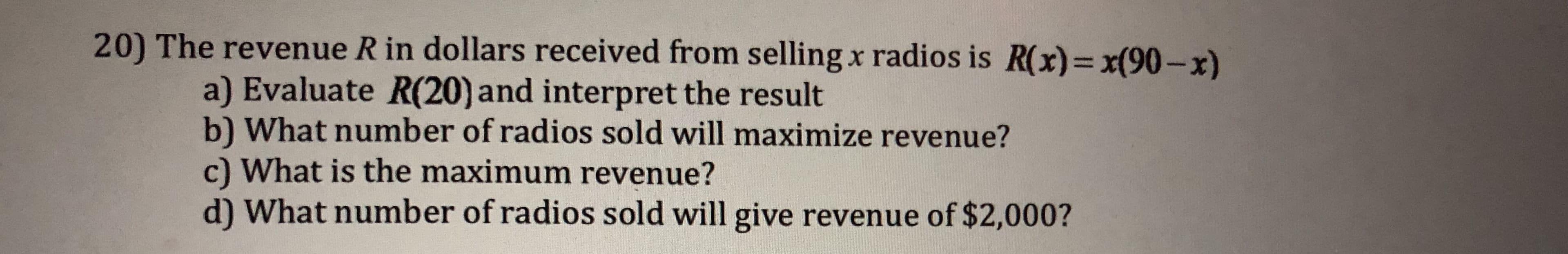 20) The revenue R in dollars received from selling x radios is R(x)-x(90-x)
a) Evaluate R(20) and interpret the result
b) What number of radios sold will maximize revenue?
c) What is the maximum revenue?
d) What number of radios sold will give revenue of $2,000?
