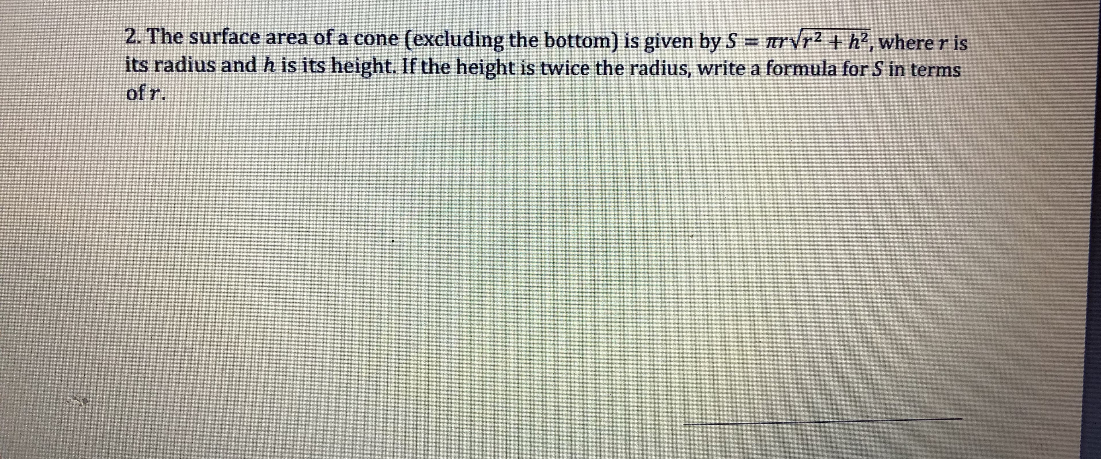 2. The surface area of a cone (excluding the bottom) is given by S rVr2 + h2, where r is
its radius and h is its height. If the height is twice the radius, write a formula for S in terms
of r
