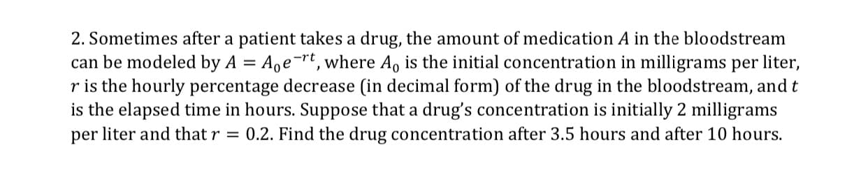 2. Sometimes after a patient takes a drug, the amount of medication A in the bloodstream
can be modeled by A Age Tt, where Ao is the initial concentration in milligrams per liter,
r is the hourly percentage decrease (in decimal form) of the drug in the bloodstream, and t
is the elapsed time in hours. Suppose that a drug's concentration is initially 2 milligrams
per liter and thatr - 0.2. Find the drug concentration after 3.5 hours and after 10 hours.
