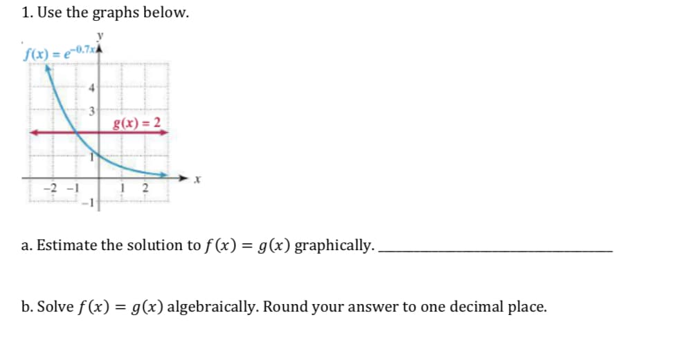 1. Use the graphs below.
x)e-0.7x
g(x) = 2
a. Estimate the solution to f(x)- g(x) graphically.
b. Solve f (x) -g(x) algebraically. Round your answer to one decimal place.
