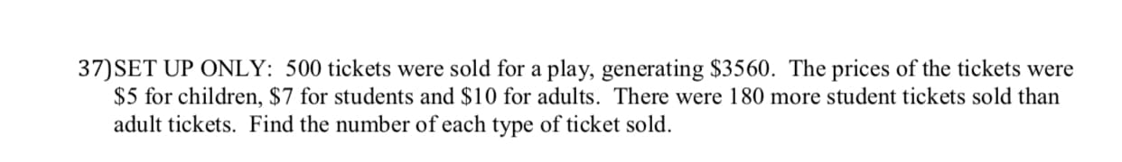 37)SET UP ONLY: 500 tickets were sold for a play, generating $3560. The prices of the tickets were
$5 for children, $7 for students and $10 for adults. There were 180 more student tickets sold than
adult tickets. Find the number of each type of ticket sold.
