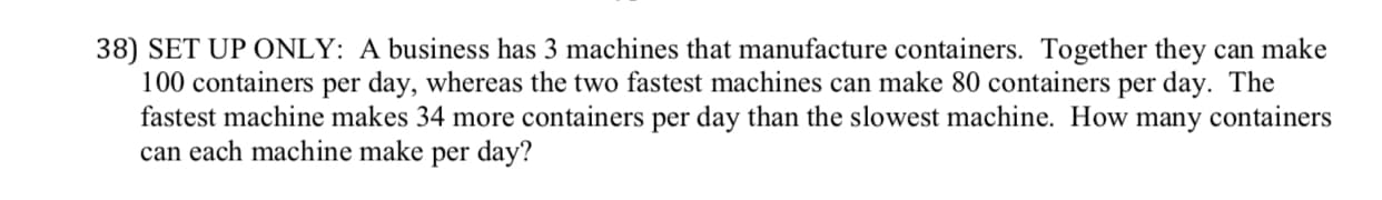 38) SET UP ONLY: A business has 3 machines that manufacture containers. Together they can make
100 containers per day, whereas the two fastest machines can make 80 containers per day. The
fastest machine makes 34 more containers per day than the slowest machine. How many containers
can each machine make per day?
