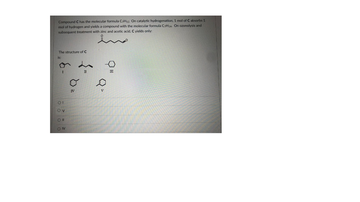 Compound C has the molecular formula C7H12, On catalytic hydrogenation, 1 mol of C absorbs 1
mol of hydrogen and yields a compound with the molecular formula C7H14. On ozonolysis and
subsequent treatment with zinc and acetic acid, C yields only:
ino
The structure of C
is:
II
II
IV
O v
OIV
