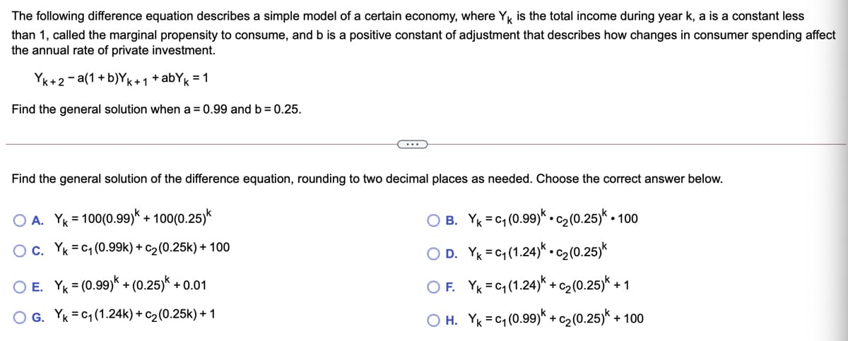 The following difference equation describes a simple model of a certain economy, where Yk is the total income during year k, a is a constant less
than 1, called the marginal propensity to consume, and b is a positive constant of adjustment that describes how changes in consumer spending affect
the annual rate of private investment.
YK+2- a(1+ b)YK+1 +abYk = 1
Find the general solution when a = 0.99 and b= 0.25.
Find the general solution of the difference equation, rounding to two decimal places as needed. Choose the correct answer below.
O A. YK = 100(0.99)k + 100(0.25)k
O B. Yk =c1 (0.99)* .c2(0.25)* - 100
%3D
Oc. Yk = C1 (0.99k) + c2(0.25k) + 100
O D. Yk =c1(1.24)*.cz(0.25)*
O E. YK = (0.99)* + (0.25)* + 0.01
O F. YK =c4 (1.24)* +c2(0.25)* + 1
O G. Yk = C1 (1.24k) + c2(0.25k) + 1
O H. YK = c4 (0.99)* +c2 (0.25)*
+ 100
