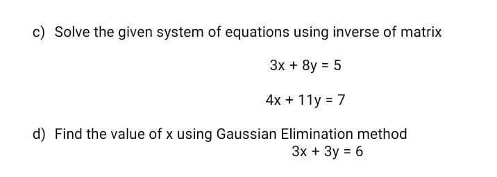c) Solve the given system of equations using inverse of matrix
Зх + 8y %3D 5
4x + 11y = 7
d) Find the value of x using Gaussian Elimination method
Зх + Зу %3D 6
