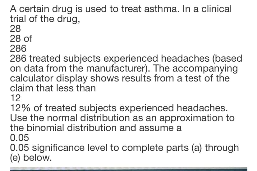 A certain drug is used to treat asthma. In a clinical
trial of the drug,
28
28 of
286
286 treated subjects experienced headaches (based
on data from the manufacturer). The accompanying
calculator display shows results from a test of the
claim that less than
12
12% of treated subjects experienced headaches.
Use the normal distribution as an approximation to
the binomial distribution and assume a
0.05
0.05 significance level to complete parts (a) through
(e) below.
