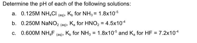 Determine the pH of each of the following solutions:
a. 0.125M NH,CI (ag), K, for NH3 = 1.8x105
b. 0.250M NaNO, (ag), K, for HNO, = 4.5x104
%3D
c. 0.600M NH,F
K, for NH3
= 1.8x105 and K, for HF = 7.2x104
(aq),
