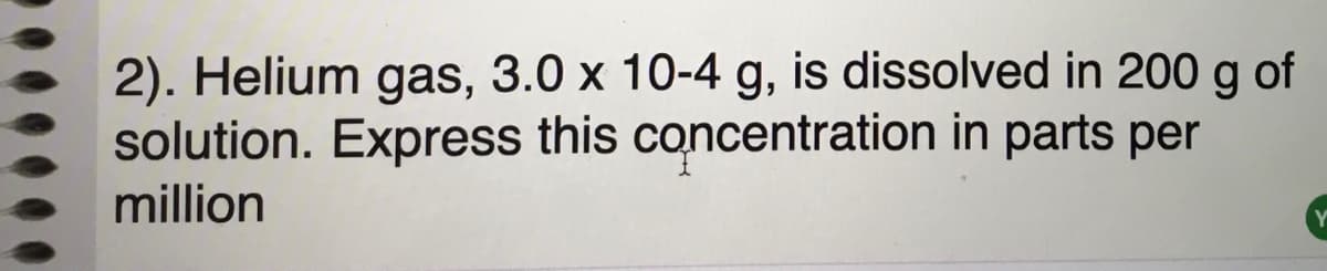 2). Helium gas, 3.0 x 10-4 g, is dissolved in 200 g of
solution. Express this concentration in parts per
million
