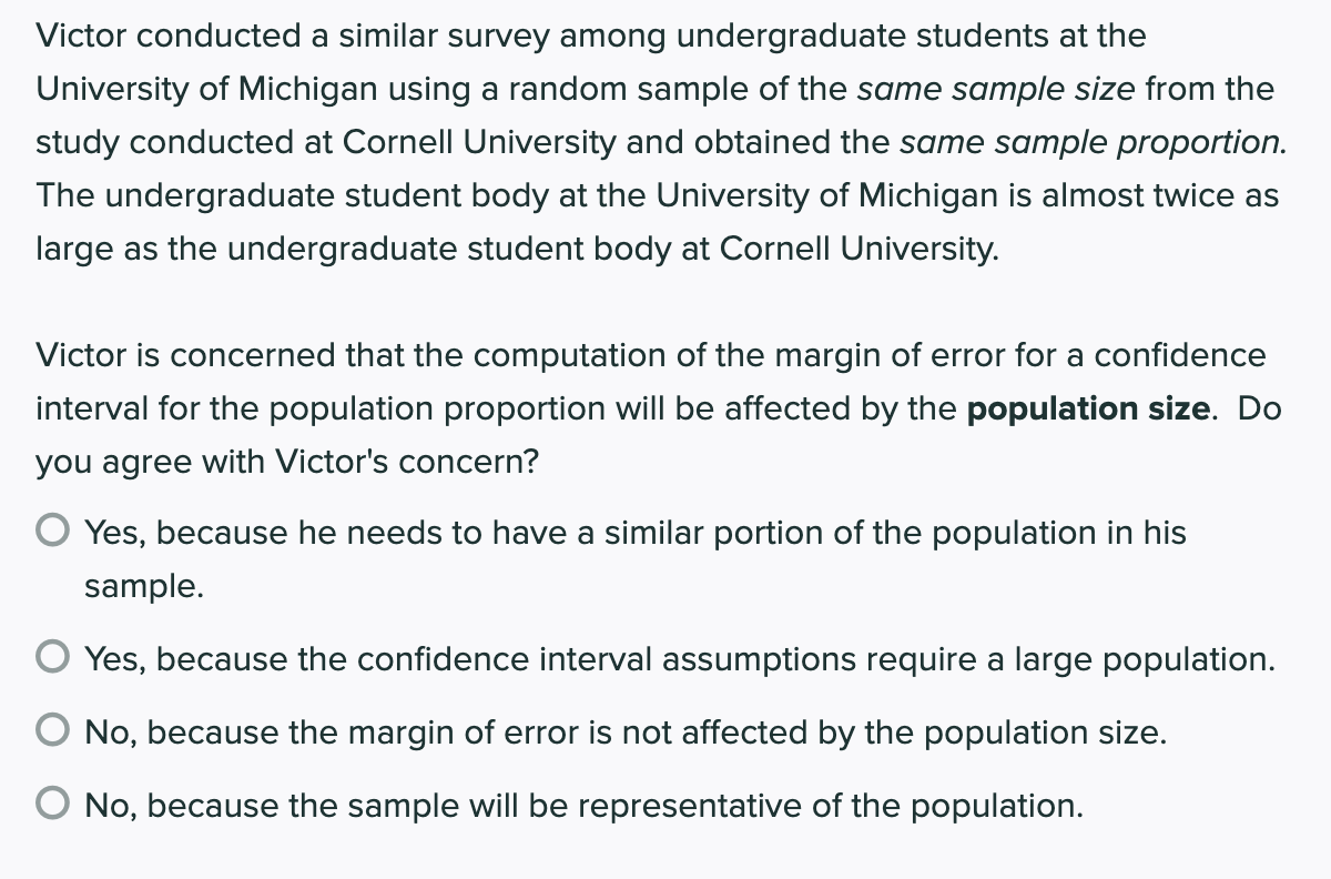 Victor conducted a similar survey among undergraduate students at the
University of Michigan using a random sample of the same sample size from the
study conducted at Cornell University and obtained the same sample proportion.
The undergraduate student body at the University of Michigan is almost twice as
large as the undergraduate student body at Cornell University.
Victor is concerned that the computation of the margin of error for a confidence
interval for the population proportion will be affected by the population size. Do
you agree with Victor's concern?
Yes, because he needs to have a similar portion of the population in his
sample.
Yes, because the confidence interval assumptions require a large population.
O No, because the margin of error is not affected by the population size.
No, because the sample will be representative of the population.
