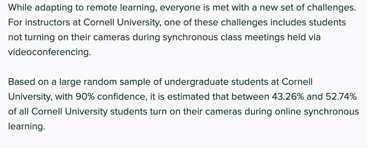 While adapting to remote learning, everyone is met with a new set of challenges.
For instructors at Cornell University, one of these challenges includes students
not turning on their cameras during synchronous class meetings held via
videoconferencing.
Based on a large random sample of undergraduate students at Cornell
University, with 90% confidence, it is estimated that between 43.26% and 52.74%
of all Cornell University students turn on their cameras during online synchronous
learning.
